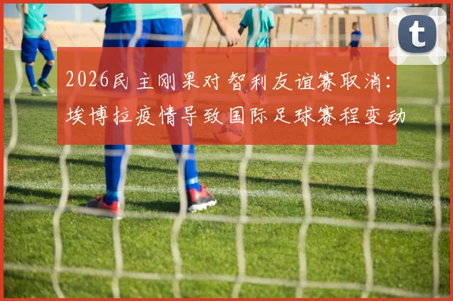 2026民主刚果对智利友谊赛取消：埃博拉疫情导致国际足球赛程变动，球迷退票指南