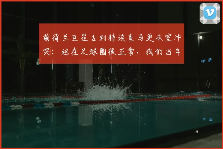 前荷兰巨星古利特谈皇马更衣室冲突：这在足球圈很正常，我们当年每周都打架