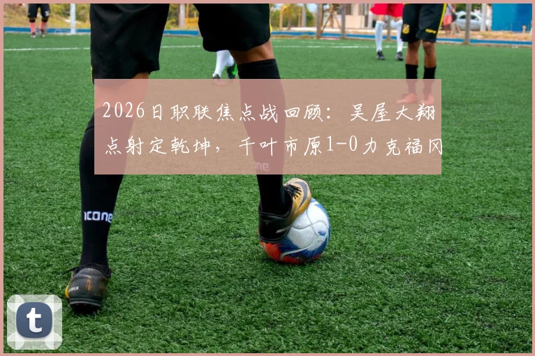 2026日职联焦点战回顾：吴屋大翔点射定乾坤，千叶市原1-0力克福冈黄蜂，附全场数据分析与球员点评