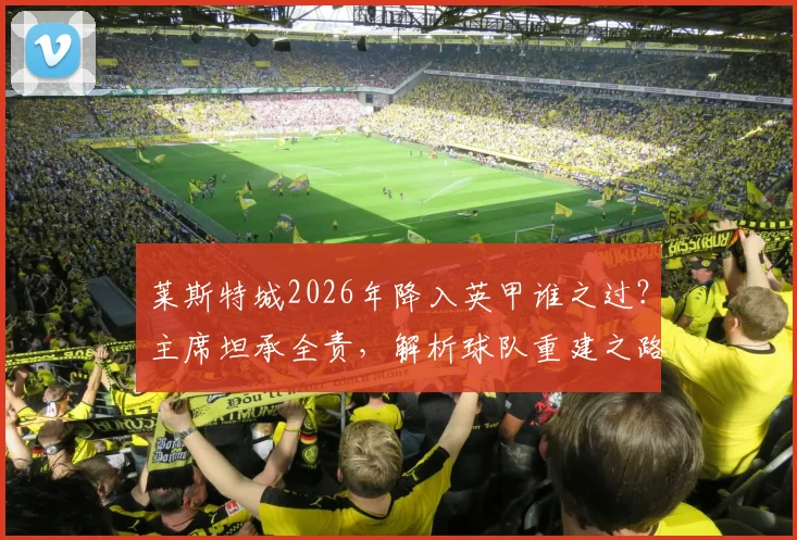 莱斯特城2026年降入英甲谁之过？主席坦承全责，解析球队重建之路与未来展望