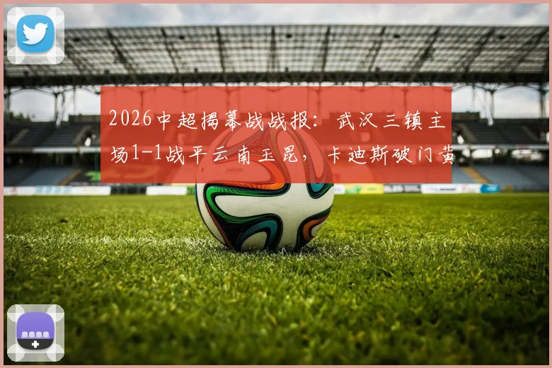 2026中超揭幕战战报：武汉三镇主场1-1战平云南玉昆，卡迪斯破门黄紫昌扳平