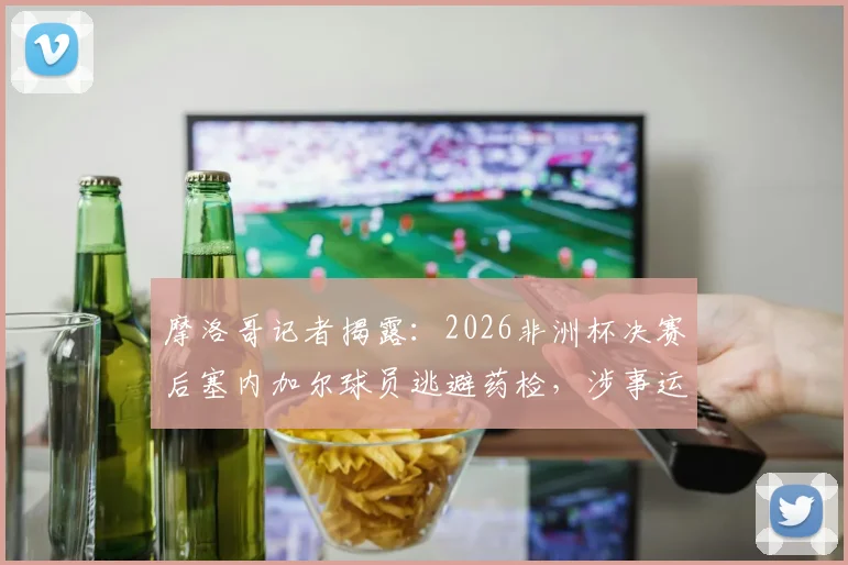 摩洛哥记者揭露：2026非洲杯决赛后塞内加尔球员逃避药检，涉事运动员名单与后续处罚分析