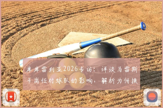 库库雷利亚2026专访：详谈马雷斯卡离任对球队的影响，解析为何换帅应在赛季末进行