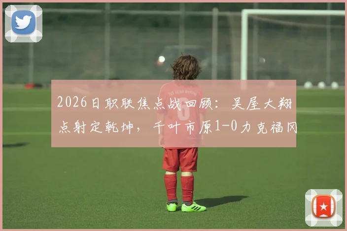 2026日职联焦点战回顾：吴屋大翔点射定乾坤，千叶市原1-0力克福冈黄蜂，附全场数据分析与球员点评