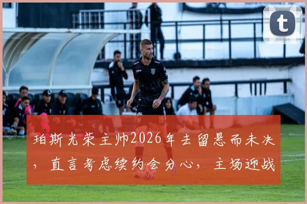珀斯光荣主帅2026年去留悬而未决,直言考虑续约会分心,主场迎战麦克阿瑟FC誓要找回强势表现