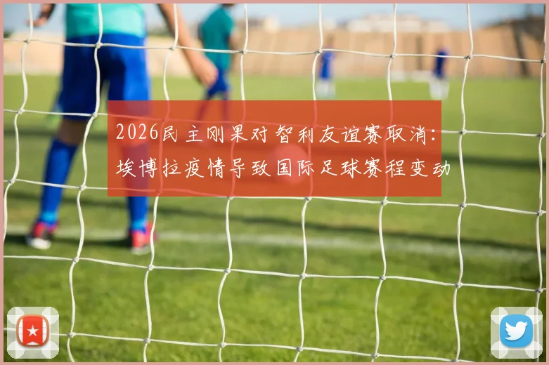 2026民主刚果对智利友谊赛取消:埃博拉疫情导致国际足球赛程变动,球迷退票指南