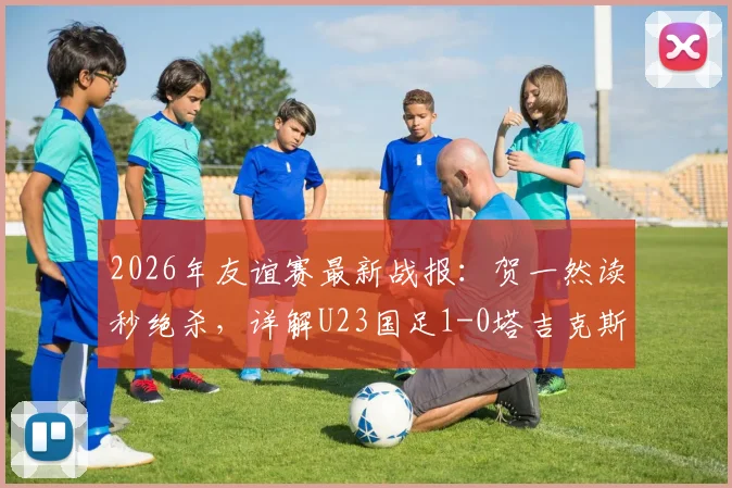 2026年友谊赛最新战报：贺一然读秒绝杀，详解U23国足1-0塔吉克斯坦战术与球员表现