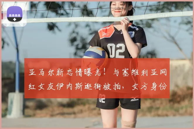 亚马尔新恋情曝光！与塞维利亚网红女友伊内斯逛街被拍，女方身份背景全解析