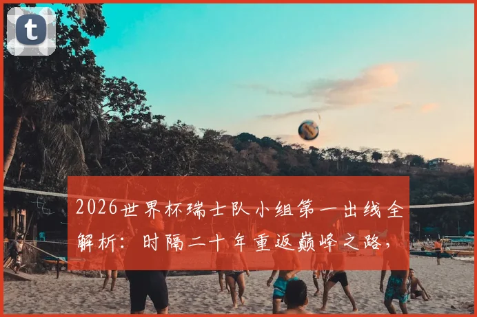 2026世界杯瑞士队小组第一出线全解析：时隔二十年重返巅峰之路，附关键数据与战术分析