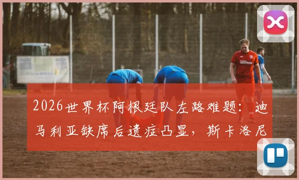 2026世界杯阿根廷队左路难题：迪马利亚缺席后遗症凸显，斯卡洛尼多套方案收效甚微