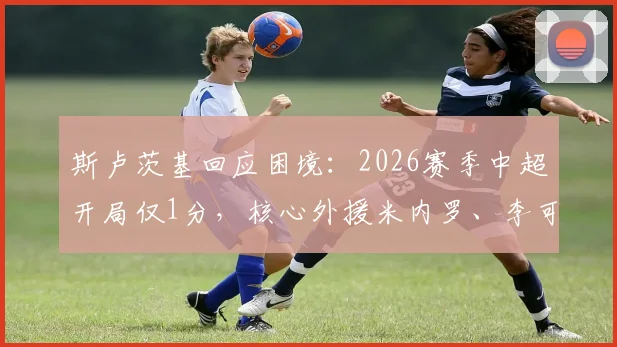 斯卢茨基回应困境：2026赛季中超开局仅1分，核心外援米内罗、李可伤情恢复进展引关注