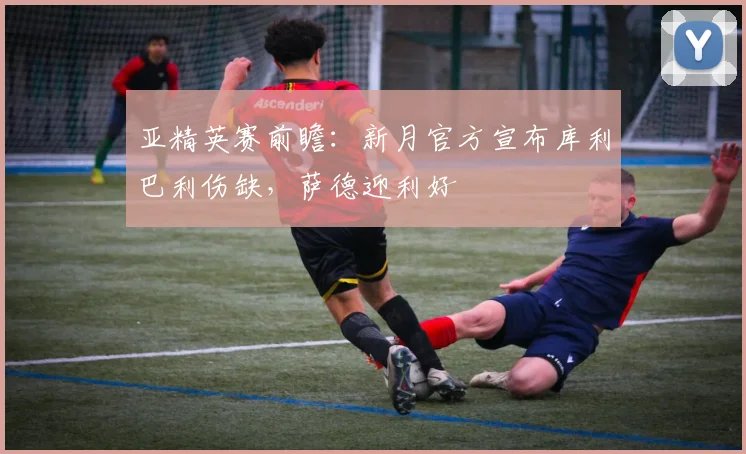 亚精英赛前瞻:新月官方宣布库利巴利伤缺,萨德迎利好