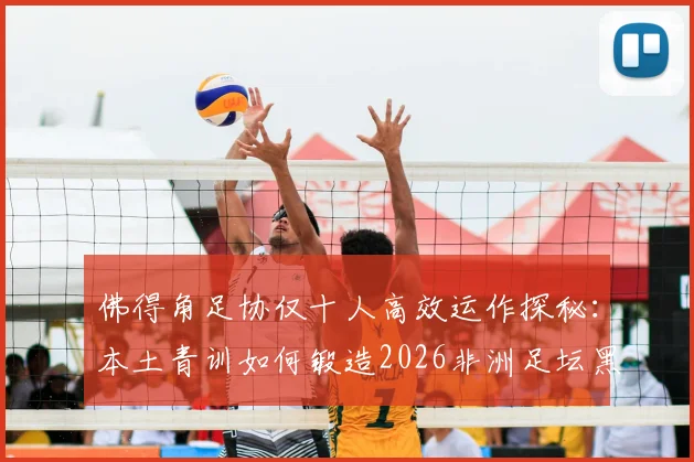 佛得角足协仅十人高效运作探秘：本土青训如何锻造2026非洲足坛黑马奇迹