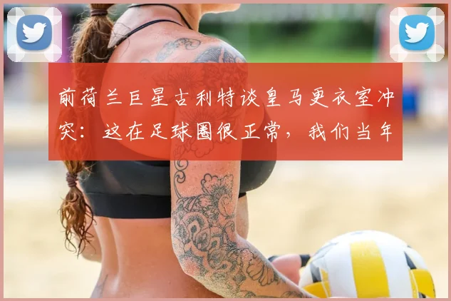 前荷兰巨星古利特谈皇马更衣室冲突:这在足球圈很正常,我们当年每周都打架