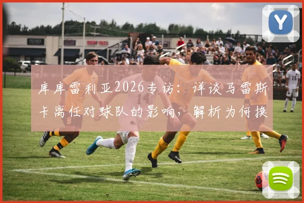 库库雷利亚2026专访:详谈马雷斯卡离任对球队的影响,解析为何换帅应在赛季末进行