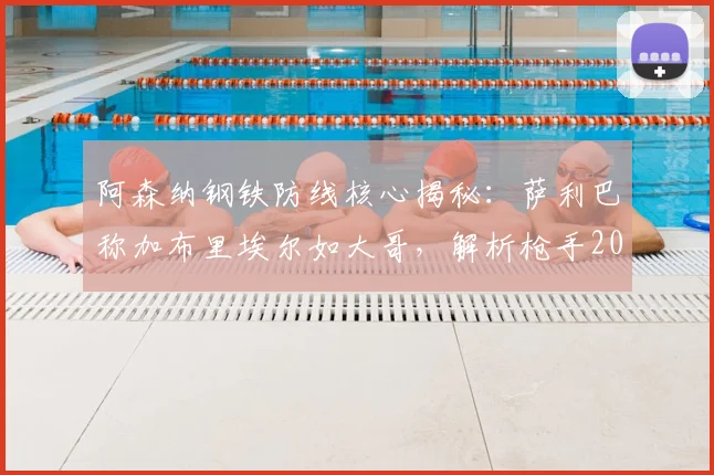 阿森纳钢铁防线核心揭秘：萨利巴称加布里埃尔如大哥，解析枪手2026年后防伟大之处