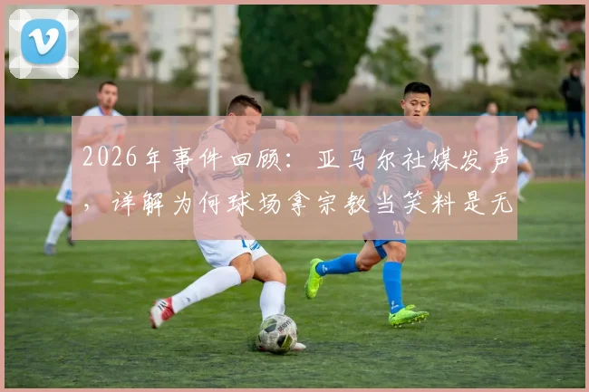 2026年事件回顾：亚马尔社媒发声，详解为何球场拿宗教当笑料是无知且歧视的行为