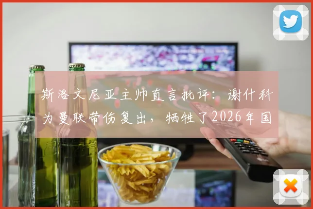 斯洛文尼亚主帅直言批评:谢什科为曼联带伤复出,牺牲了2026年国家队备战利益