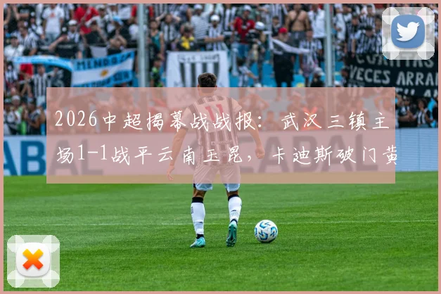 2026中超揭幕战战报：武汉三镇主场1-1战平云南玉昆，卡迪斯破门黄紫昌扳平