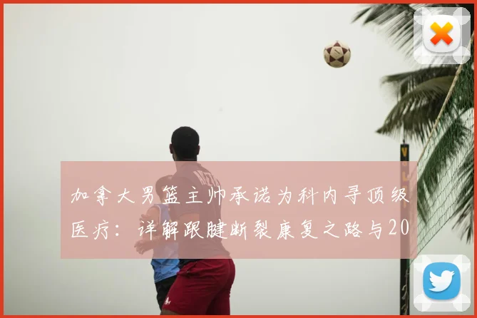 加拿大男篮主帅承诺为科内寻顶级医疗:详解跟腱断裂康复之路与2026年回归赛场可能性分析