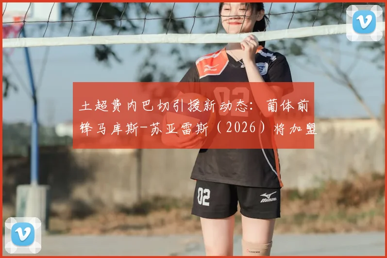 土超费内巴切引援新动态：葡体前锋马库斯-苏亚雷斯（2026）将加盟，罗马诺确认个人条款已达成