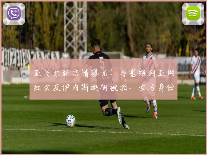亚马尔新恋情曝光!与塞维利亚网红女友伊内斯逛街被拍,女方身份背景全解析